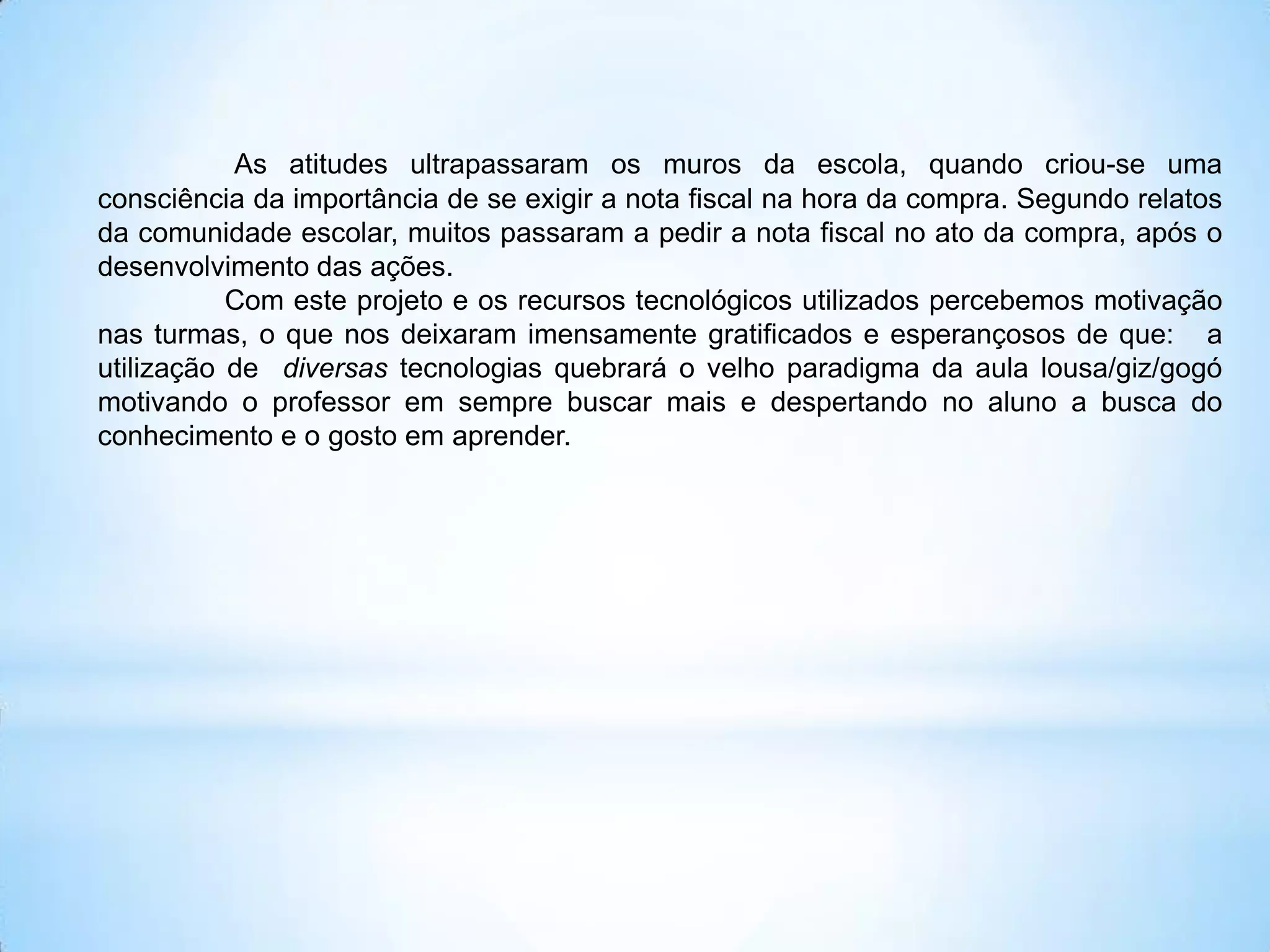As atitudes ultrapassaram os muros da escola, quando criou-se uma
consciência da importância de se exigir a nota fiscal na hora da compra. Segundo relatos
da comunidade escolar, muitos passaram a pedir a nota fiscal no ato da compra, após o
desenvolvimento das ações.
           Com este projeto e os recursos tecnológicos utilizados percebemos motivação
nas turmas, o que nos deixaram imensamente gratificados e esperançosos de que: a
utilização de diversas tecnologias quebrará o velho paradigma da aula lousa/giz/gogó
motivando o professor em sempre buscar mais e despertando no aluno a busca do
conhecimento e o gosto em aprender.
 