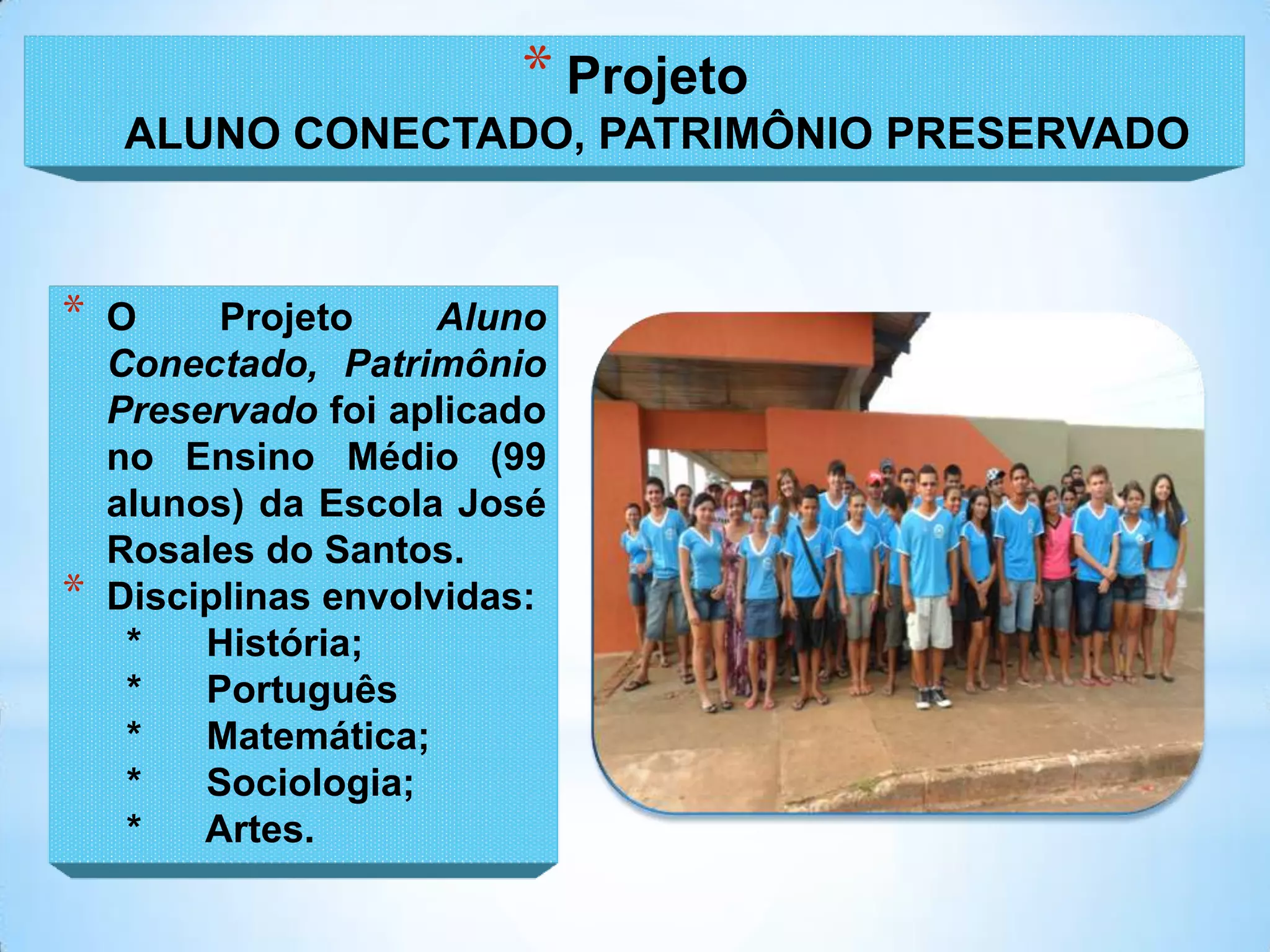 * Projeto
    ALUNO CONECTADO, PATRIMÔNIO PRESERVADO



*   O     Projeto     Aluno
    Conectado, Patrimônio
    Preservado foi aplicado
    no Ensino Médio (99
    alunos) da Escola José
    Rosales do Santos.
*   Disciplinas envolvidas:
     *   História;
     *   Português
     *   Matemática;
     *   Sociologia;
     *   Artes.
 
