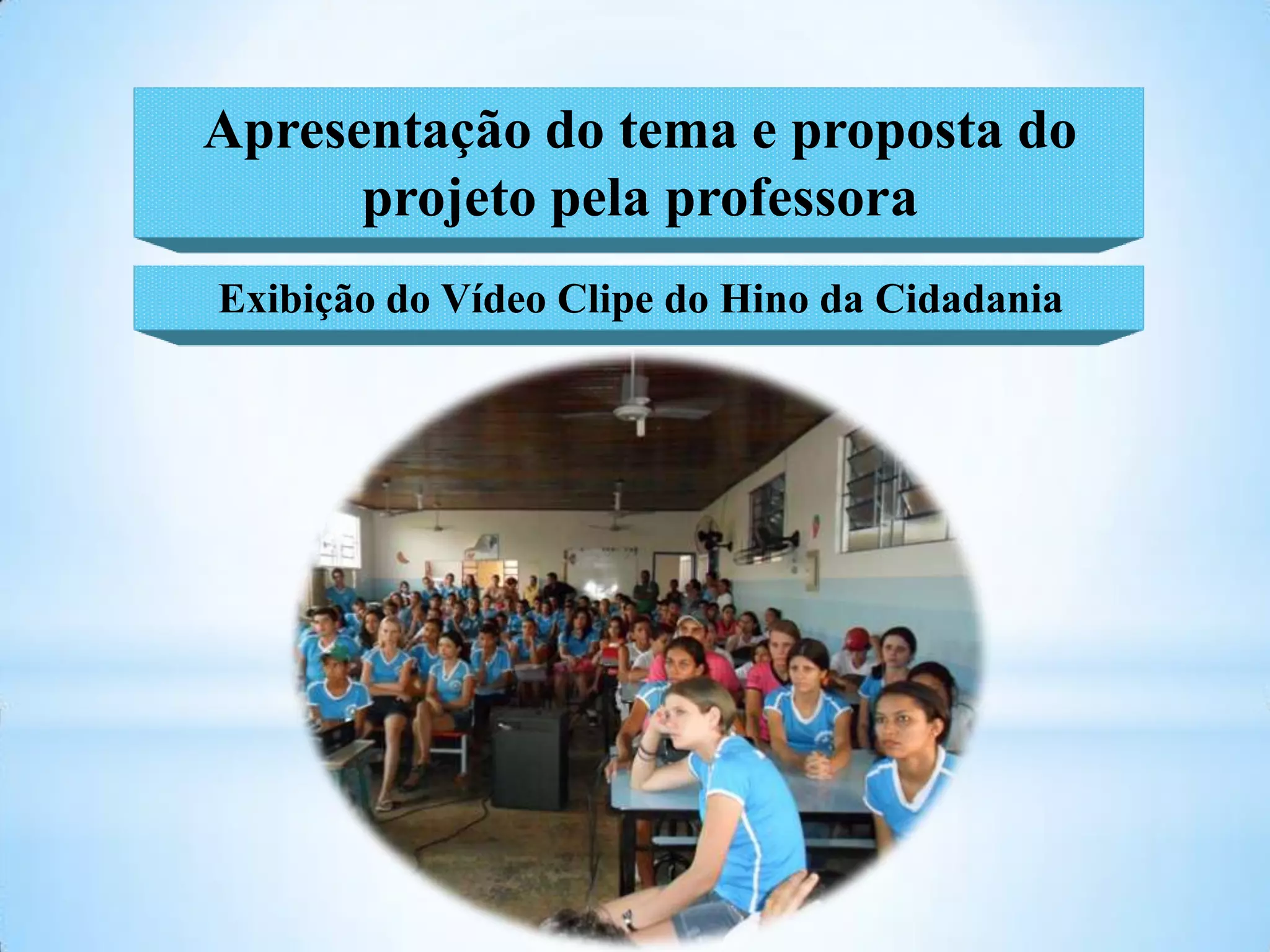 Apresentação do tema e proposta do
      projeto pela professora
Exibição do Vídeo Clipe do Hino da Cidadania
 