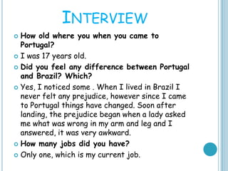 INTERVIEW
 How old where you when you came to
Portugal?
 I was 17 years old.
 Did you feel any difference between Portugal
and Brazil? Which?
 Yes, I noticed some . When I lived in Brazil I
never felt any prejudice, however since I came
to Portugal things have changed. Soon after
landing, the prejudice began when a lady asked
me what was wrong in my arm and leg and I
answered, it was very awkward.
 How many jobs did you have?
 Only one, which is my current job.
 