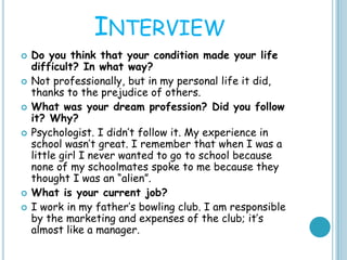 INTERVIEW
 Do you think that your condition made your life
difficult? In what way?
 Not professionally, but in my personal life it did,
thanks to the prejudice of others.
 What was your dream profession? Did you follow
it? Why?
 Psychologist. I didn’t follow it. My experience in
school wasn’t great. I remember that when I was a
little girl I never wanted to go to school because
none of my schoolmates spoke to me because they
thought I was an “alien”.
 What is your current job?
 I work in my father’s bowling club. I am responsible
by the marketing and expenses of the club; it’s
almost like a manager.
 