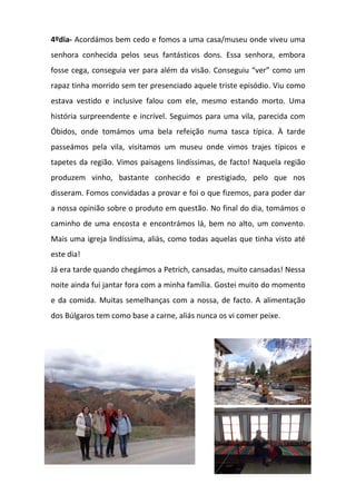 4ºdia- Acordámos bem cedo e fomos a uma casa/museu onde viveu uma
senhora conhecida pelos seus fantásticos dons. Essa senhora, embora
fosse cega, conseguia ver para além da visão. Conseguiu “ver” como um
rapaz tinha morrido sem ter presenciado aquele triste episódio. Viu como
estava vestido e inclusive falou com ele, mesmo estando morto. Uma
história surpreendente e incrível. Seguimos para uma vila, parecida com
Óbidos, onde tomámos uma bela refeição numa tasca típica. À tarde
passeámos pela vila, visitamos um museu onde vimos trajes típicos e
tapetes da região. Vimos paisagens lindíssimas, de facto! Naquela região
produzem vinho, bastante conhecido e prestigiado, pelo que nos
disseram. Fomos convidadas a provar e foi o que fizemos, para poder dar
a nossa opinião sobre o produto em questão. No final do dia, tomámos o
caminho de uma encosta e encontrámos lá, bem no alto, um convento.
Mais uma igreja lindíssima, aliás, como todas aquelas que tinha visto até
este dia!
Já era tarde quando chegámos a Petrich, cansadas, muito cansadas! Nessa
noite ainda fui jantar fora com a minha família. Gostei muito do momento
e da comida. Muitas semelhanças com a nossa, de facto. A alimentação
dos Búlgaros tem como base a carne, aliás nunca os vi comer peixe.
 