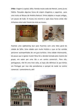 5ºdia- Viagem à capital, Sófia. Partida muito cedo de Petrich, como já era
hábito. Passadas algumas horas de viajem chegámos e seguimos para
uma visita ao Museu de História Natural. Vimos objetos e roupas antigas,
um pouco de tudo. O museu era enorme e após duas horas ainda não
tínhamos visto tudo! Gostei da visita ao museu.
Fizemos uma sightseeing tour para ficarmos com uma ideia geral da
cidade de Sófia. Uma cidade com muita história e que só faz sentido
percorrer acompanhados de um guia turístico. Uma cidade interessante,
do pouco que vi gostei muito! Pena foi a decisão tomada pela maioria do
grupo, em optar por uma ida a um centro comercial… Para nós,
portuguesas, não foi uma mais valia, as lojas são idênticas às que temos
em Portugal, por isso não percebemos o porquê da tarde no centro
comercial. Lamentámo-la, até!
 