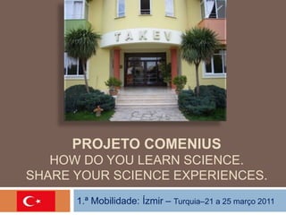 PROJETO COMENIUS 
HOW DO YOU LEARN SCIENCE. 
SHARE YOUR SCIENCE EXPERIENCES. 
1.ª Mobilidade: Ízmir – Turquia–21 a 25 março 2011 
 