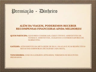 Premiação - Dinheiro
ALÉM DA VIAGEM, PODEREMOS RECEBER
RECOMPENSAS FINANCEIRAS AINDA MELHORES!
QUEM PARTICIPA: GESTORES COMERCIAIS, EXECUTIVOS E ASSISTENTES DE
VENDAS E ASSISTENTES, ANALISTAS E COORDENADORES DE
MARKETING.
GATILHO: ATINGIMENTO DA META REDE DE R$ 81.196.043,00 E SUAS RESPECTIVAS
METAS DAS EMISSORAS (DETALHAR CADA META).
VENCEDORES: COM OS GATILHOS ATINGIDOS, TEREMOS OS SEGUINTES
PREMIADOS:
 