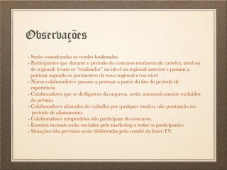 Observações
- Serão consideradas as vendas basketadas.
- Participantes que durante o período do concurso mudarem de carteira, nível ou
de regional: levam os “realizados” no nível ou regional anterior e passam a
pontuar segundo os parâmetros da nova regional e/ou nível
- Novos colaboradores: passam a pontuar a partir do ﬁm do período de
experiência
- Colaboradores que se desligarem da empresa, serão automaticamente excluidos
do prêmio.
- Colaboradores afastados do trabalho por qualquer motivo, não pontuarão no
período de afastamento.
- Colaboradores temporários não participam do concurso.
- Extratos mensais serão enviados pelo marketing a todos os participantes.
- Situações não previstas serão deliberadas pelo comitê da Inter TV.
 