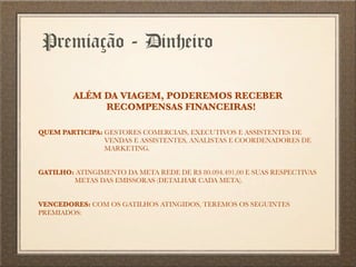 Premiação - Dinheiro
ALÉM DA VIAGEM, PODEREMOS RECEBER
RECOMPENSAS FINANCEIRAS!
QUEM PARTICIPA: GESTORES COMERCIAIS, EXECUTIVOS E ASSISTENTES DE
VENDAS E ASSISTENTES, ANALISTAS E COORDENADORES DE
MARKETING.
GATILHO: ATINGIMENTO DA META REDE DE R$ 80.094.491,00 E SUAS RESPECTIVAS
METAS DAS EMISSORAS (DETALHAR CADA META).
VENCEDORES: COM OS GATILHOS ATINGIDOS, TEREMOS OS SEGUINTES
PREMIADOS:
 