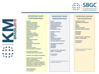 PATROCÍNIO OURO                      PATROCÍNIO PRATA                    PATROCÍNIO BRONZE
  CONTRAPARTIDAS                       CONTRAPARTIDAS                       CONTRAPARTIDAS
FOLDERS                              FOLDER                               MATERIAL NA PASTA
PASTA DO CONGRESSO                   PASTA DO CONGRESSO                   PROGRAMA DO CONGRESSO
COMUNICAÇÃO VISUAL.                  COMUNICAÇÃO VISUAL                   SITE
ÁREA DE CONVIVÊNCIA                  BANNER AUDITÓRIO                     CARTAS
PROGRAMA DO CONGRESSO                SINALIZAÇÃO DO EVENTO                FOLDERS
FAIXA DE BOAS VINDAS                 MALA DIRETA                          NO SITE DO EVENTO:
MATERIAL NA PASTA                    PROGRAMAS E ANAIS                    LINK PARA WEBSITE APOIADOR
BLOCOS
CRACHÁS                              MATERIAL NA PASTA                    CERIMONIAL
PROGRAMA E ANAIS                     BLOCOS                               INSCRIÇÕES
SINALIZAÇÃO DO EVENTO                CRACHÁS                              EXPOSIÇÃO
PLACAS DE SINALIZAÇÃO                NEWS LETTER
NEWS LETTER                          CARTAZ                               ESTANDE DE 06M² - MONTAGEM
CARTAZ                               VIDEOS INSTITUCIONAIS                BÁSICA – 06 INSCRIÇÕES
VIDEOS INSTITUCIONAIS                NO SITE DO EVENTO:
CERIMONIAL                           LINK PARA WEBSITE APOIADOR           INVESTIMENTO
MALA DIRETA                                                               R$ 20.000,00
MAILING DOS PARTICIPANTES            PROGRAMA DO CONGRESSO
INSCRIÇÕES                           CERIMONIAL
EXPOSIÇÃO                            INSCRIÇÕES
NO SITE DO EVENTO:                   EXPOSIÇÃO
LINK PARA WEBSITE APOIADOR                                                *Tamanho do logotipo 75% menor do
                                     ESTANDE DE 12M² - MONTAGEM           que patrocinador ouro.
NO FOLDER ELETRÔNICO:                BÁSICA - 15 INSCRIÇÕES
LINK PARA WEBSITE DO APOIADOR
                                     INVESTIMENTO
BANNER COM CITAÇÃO NO AUDITÓRIO       R$ 40.000,00

ESTANDE COM 24M² -MONTAGEM
BÁSICA - 25 INSCRIÇÕES
UMA LAMINA NA PASTA DO               * Tamanho do logotipo 50% menor do
CONGRESSISTA, CITAÇÃO NA ABERTURA    que patrocinador ouro
DO EVENTO, PALESTRA DE 30 MINUTOS,
VEICULAÇÃO NA VINHETA NO TELÃO NA
ABERTURA DO EVENTO DE 1MIN.

INVESTIMENTO:
R$ 70.000,00
 