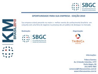 OPORTUNIDADE PARA SUA EMPRESA - EDIÇÃO 2010

Sua empresa estará presente no maior e melhor evento de conhecimento brasileiro em
conjunto com uma feira de negócios na presença de um público de destaque no mercado.


Realização:                                                  Organização:




                                                                              Informações:

                                                                            Tribeca Eventos
                                                              Av. Cristovão Colombo, 1777
                                                                           Porto Alegre, RS
                                                                             (51) 3076-7002
                                                         comercial@tribecaeventos.com.br
                                                              www.tribecaeventos.com.br
 