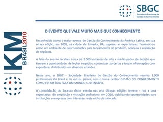 O EVENTO QUE VALE MUITO MAIS QUE CONHECIMENTO

Reconhecido como o maior evento de Gestão do Conhecimento da América Latina, em sua
oitava edição, em 2009, na cidade de Salvador, BA, superou as expectativas, firmando-se
como um ambiente de oportunidades para lançamentos de produtos, serviços e realização
de negócios.

A feira do evento recebeu cerca de 2.000 visitantes de alto e médio poder de decisão que
tiveram a oportunidade de fechar negócios, concretizar parcerias e trocar informações com
expositores distribuídos em diversos estandes.

Neste ano, a SBGC - Sociedade Brasileira de Gestão do Conhecimento reunirá 1.000
profissionais do Brasil e de outros países, com o tema central GESTÃO DO CONHECIMENTO
COMO ESTRATÉGIA PARA UM MUNDO SUSTENTÁVEL.

A consolidação do Sucesso deste evento nas oito últimas edições remete - nos a uma
expectativa de ampliação e visitação profissional em 2010, viabilizando oportunidades para
instituições e empresas com interesse neste nicho de mercado.
 