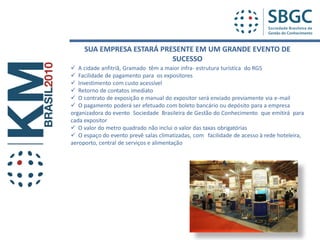 SUA EMPRESA ESTARÁ PRESENTE EM UM GRANDE EVENTO DE
                           SUCESSO
 A cidade anfitriã, Gramado têm a maior infra- estrutura turística do RGS
 Facilidade de pagamento para os expositores
 Investimento com custo acessível
 Retorno de contatos imediato
 O contrato de exposição e manual do expositor será enviado previamente via e-mail
 O pagamento poderá ser efetuado com boleto bancário ou depósito para a empresa
organizadora do evento Sociedade Brasileira de Gestão do Conhecimento que emitirá para
cada expositor
 O valor do metro quadrado não inclui o valor das taxas obrigatórias
 O espaço do evento prevê salas climatizadas, com facilidade de acesso à rede hoteleira,
aeroporto, central de serviços e alimentação
 