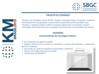 PROJETO DE ESTANDES
Estandes com metragens a partir de 9m², incluída a montagem básica. O expositor receberá a
área locada junto ao organizador, conforme demarcação previamente acordada. Caso
necessite, o expositor poderá escolher um projeto especial para seu estande, no qual a
contratação será diretamente com a montadora de acordo com as necessidades da empresa.


                                   ESTANDES
                     Características da montagem Básica:

 Piso: Revestido de carpete na grafite
 Paredes: Painéis de TS na cor branca, montado em estrutura de montantes e travessas de
alumínio anodizado
 Iluminação: 01 calha com lâmpadas fluorescentes a cada 03m²
 Elétrica: 01 tomada universal por estande
 Investimento: R$ 300,00 m²
 
