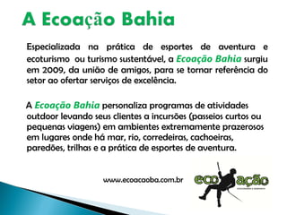 Especializada na prática de esportes de aventura e ecoturismo  ou turismo sustentável, a  Ecoação Bahia  surgiu em 2009, da união de amigos, para se tornar referência do setor ao ofertar serviços de excelência. A  Ecoação Bahia  personaliza programas de atividades outdoor levando seus clientes a incursões (passeios curtos ou pequenas viagens) em ambientes extremamente prazerosos em lugares onde há mar, rio, corredeiras, cachoeiras, paredões, trilhas e a prática de esportes de aventura.  www.ecoacaoba.com.br 