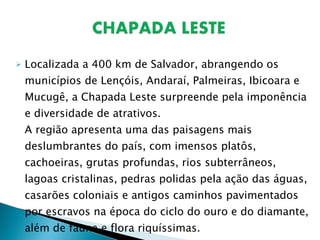 Localizada a 400 km de Salvador, abrangendo os municípios de Lençóis, Andaraí, Palmeiras, Ibicoara e Mucugê, a Chapada Leste surpreende pela imponência e diversidade de atrativos. A região apresenta uma das paisagens mais deslumbrantes do país, com imensos platôs, cachoeiras, grutas profundas, rios subterrâneos, lagoas cristalinas, pedras polidas pela ação das águas, casarões coloniais e antigos caminhos pavimentados por escravos na época do ciclo do ouro e do diamante, além de fauna e flora riquíssimas. 