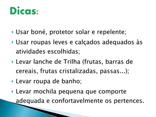 Usar boné, protetor solar e repelente; Usar roupas leves e calçados adequados às atividades escolhidas; Levar lanche de Trilha (frutas, barras de cereais, frutas cristalizadas, passas...); Levar roupa de banho; Levar mochila pequena que comporte adequada e confortavelmente os pertences. 