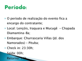 O período de realização do evento fica a encargo do contratante; Local: Lençóis, Iraquara e Mucugê  – Chapada Diamantina-Ba; Embarque: Churrascaria Villas (Jd. dos Namorados) – Pituba; Check in: 23:30h; Saída: 00h; Retorno: 14h. 