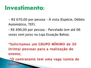 - R$ 670,00 por pessoa – À vista (Espécie, Débito Automático, TEF); - R$ 690,00 por pessoa – Parcelado (em até 06 vezes sem juros na Loja Ecoação Bahia). *Solicitamos um GRUPO MÍNIMO de 30 (trinta) pessoas para a realização do evento; *O contratante tem uma vaga isenta de custos. Obs.: Valores sujeito a alterações sem prévio aviso. 