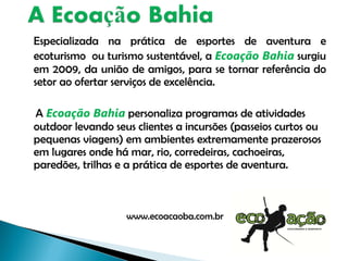 Especializada na prática de esportes de aventura e ecoturismo  ou turismo sustentável, a  Ecoação Bahia  surgiu em 2009, da união de amigos, para se tornar referência do setor ao ofertar serviços de excelência. A  Ecoação Bahia  personaliza programas de atividades outdoor levando seus clientes a incursões (passeios curtos ou pequenas viagens) em ambientes extremamente prazerosos em lugares onde há mar, rio, corredeiras, cachoeiras, paredões, trilhas e a prática de esportes de aventura. www.ecoacaoba.com.br 