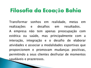 Transformar sonhos em realidade, metas em realizações e desafios em resultados.  A empresa não tem apenas preocupação com estética ou saúde, mas principalmente com a interação, integração e o desafio de elaborar atividades e associar a modalidades esportivas que proporcionem e promovam mudanças positivas, permitindo a seus clientes desfrutar de momentos saudáveis e prazerosos. 