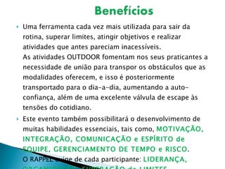 Uma ferramenta cada vez mais utilizada para sair da rotina, superar limites, atingir objetivos e realizar atividades que antes pareciam inacessíveis. As atividades OUTDOOR fomentam nos seus praticantes a necessidade de união para transpor os obstáculos que as modalidades oferecem, e isso é posteriormente transportado para o dia-a-dia, aumentando a auto-confiança, além de uma excelente válvula de escape às tensões do cotidiano. Este evento também possibilitará o desenvolvimento de muitas habilidades essenciais, tais como,  MOTIVAÇÃO, INTEGRAÇÃO, COMUNICAÇÃO e ESPÍRITO de EQUIPE, GERENCIAMENTO DE TEMPO e RISCO . O RAPPEL exige de cada participante:  LIDERANÇA, ORGANIZAÇÃO, SUPERAÇÃO de LIMITES, PACIÊNCIA e AUTOCONFIANÇA. 