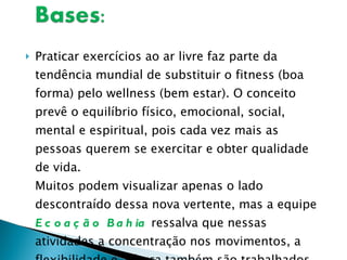 Praticar exercícios ao ar livre faz parte da tendência mundial de substituir o fitness (boa forma) pelo wellness (bem estar). O conceito prevê o equilíbrio físico, emocional, social, mental e espiritual, pois cada vez mais as pessoas querem se exercitar e obter qualidade de vida. Muitos podem visualizar apenas o lado descontraído dessa nova vertente, mas a equipe  Ecoação Bahia  ressalva que nessas atividades a concentração nos movimentos, a flexibilidade e a força também são trabalhados. 