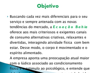 Buscando cada vez mais diferenciais para o seu serviço e sempre antenada com as novas tendências do mercado, a  Ecoação Bahia  oferece aos mais criteriosos e exigentes canais de consumo alternativas criativas, relaxantes e divertidas, interagindo atividade física  com bem estar. Desse modo, o corpo é movimentado e o espírito alimentado. A empresa aponta uma preocupação atual maior com o lúdico associado ao condicionamento físico e o estimulo ao psicológico, e entende que dele depende o sucesso nas metas estabelecidas. 