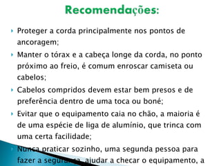 Proteger a corda principalmente nos pontos de ancoragem; Manter o tórax e a cabeça longe da corda, no ponto próximo ao freio, é comum enroscar camiseta ou cabelos; Cabelos compridos devem estar bem presos e de preferência dentro de uma toca ou boné;  Evitar que o equipamento caia no chão, a maioria é de uma espécie de liga de alumínio, que trinca com uma certa facilidade; Nunca praticar sozinho, uma segunda pessoa para fazer a segurança, ajudar a checar o equipamento, a ancoragem, nós, etc. é imprescindível.  