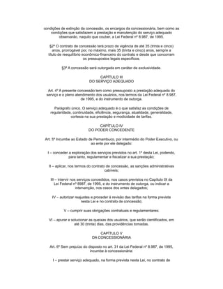 condições de extinção da concessão, os encargos da concessionária, bem como as
condições que satisfazem a prestação e manutenção do serviço adequado
observarão, naquilo que couber, a Lei Federal nº 8.987, de 1995.
§2º O contrato de concessão terá prazo de vigência de até 35 (trinta e cinco)
anos, prorrogável por, no máximo, mais 35 (trinta e cinco) anos, sempre a
título de reequilíbrio econômico-financeiro do contrato e desde que concorram
os pressupostos legais específicos.
§3º A concessão será outorgada em caráter de exclusividade.
CAPÍTULO III
DO SERVIÇO ADEQUADO
Art. 4º A presente concessão tem como pressuposto a prestação adequada do
serviço e o pleno atendimento dos usuários, nos termos da Lei Federal nº 8.987,
de 1995, e do instrumento de outorga.
Parágrafo único. O serviço adequado é o que satisfaz as condições de
regularidade, continuidade, eficiência, segurança, atualidade, generalidade,
cortesia na sua prestação e modicidade de tarifas.
CAPÍTULO IV
DO PODER CONCEDENTE
Art. 5º Incumbe ao Estado de Pernambuco, por intermédio do Poder Executivo, ou
ao ente por ele delegado:
I – conceder a exploração dos serviços previstos no art. 1º desta Lei, podendo,
para tanto, regulamentar e fiscalizar a sua prestação;
II – aplicar, nos termos do contrato de concessão, as sanções administrativas
cabíveis;
III – intervir nos serviços concedidos, nos casos previstos no Capítulo IX da
Lei Federal nº 8987, de 1995, e do instrumento de outorga, ou indicar a
intervenção, nos casos dos entes delegados;
IV – autorizar reajustes e proceder à revisão das tarifas na forma prevista
nesta Lei e no contrato de concessão;
V – cumprir suas obrigações contratuais e regulamentares;
VI – apurar e solucionar as queixas dos usuários, que serão cientificados, em
até 30 (trinta) dias, das providências tomadas.
CAPÍTULO V
DA CONCESSIONÁRIA
Art. 6º Sem prejuízo do disposto no art. 31 da Lei Federal nº 8.987, de 1995,
incumbe à concessionária:
I – prestar serviço adequado, na forma prevista nesta Lei, no contrato de
 