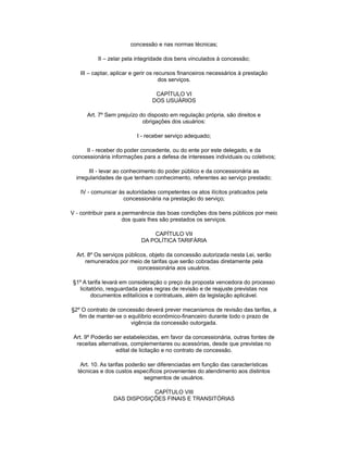 concessão e nas normas técnicas;
II – zelar pela integridade dos bens vinculados à concessão;
III – captar, aplicar e gerir os recursos financeiros necessários à prestação
dos serviços.
CAPÍTULO VI
DOS USUÁRIOS
Art. 7º Sem prejuízo do disposto em regulação própria, são direitos e
obrigações dos usuários:
I - receber serviço adequado;
II - receber do poder concedente, ou do ente por este delegado, e da
concessionária informações para a defesa de interesses individuais ou coletivos;
III - levar ao conhecimento do poder público e da concessionária as
irregularidades de que tenham conhecimento, referentes ao serviço prestado;
IV - comunicar às autoridades competentes os atos ilícitos praticados pela
concessionária na prestação do serviço;
V - contribuir para a permanência das boas condições dos bens públicos por meio
dos quais lhes são prestados os serviços.
CAPÍTULO VII
DA POLÍTICA TARIFÁRIA
Art. 8º Os serviços públicos, objeto da concessão autorizada nesta Lei, serão
remunerados por meio de tarifas que serão cobradas diretamente pela
concessionária aos usuários.
§1º A tarifa levará em consideração o preço da proposta vencedora do processo
licitatório, resguardada pelas regras de revisão e de reajuste previstas nos
documentos editalícios e contratuais, além da legislação aplicável.
§2º O contrato de concessão deverá prever mecanismos de revisão das tarifas, a
fim de manter-se o equilíbrio econômico-financeiro durante todo o prazo de
vigência da concessão outorgada.
Art. 9º Poderão ser estabelecidas, em favor da concessionária, outras fontes de
receitas alternativas, complementares ou acessórias, desde que previstas no
edital de licitação e no contrato de concessão.
Art. 10. As tarifas poderão ser diferenciadas em função das características
técnicas e dos custos específicos provenientes do atendimento aos distintos
segmentos de usuários.
CAPÍTULO VIII
DAS DISPOSIÇÕES FINAIS E TRANSITÓRIAS
 