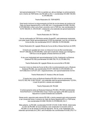 terá aproximadamente 7,7 Km no sentido sul, até se interligar no entroncamento
com o trecho da TDR Norte e da PE-028 no Km-1, coordenadas N:9.080.159,554;
E:279.856,049.
Trecho Rodoviário 03: TDR NORTE
Este trecho inicia-se no entroncamento do final da via de acesso ao contorno do
Cabo de Santo Agostinho/PE e a PE-028, Km-1 (coordenadas N:9.080.159,554;
E:279.856,049.) e tem como final o encontro com a TDR Sul, nas coordenadas N:
9.075.166,035; E: 278.918,901, totalizando uma extensão de aproximadamente
5,1 Km.
Trecho Rodoviário 04: TDR Sul
Via de continuação da TDR Norte sentido Suape/PE, está totalmente implantada
com pista dupla, tendo aproximadamente 3,5 Km de extensão, com fim na rótula da
Curva do Boi, de coordenadas N:9.071.509,052; E:278.539,806.
Trecho Rodoviário 05: Ligação Rótula da Curva do Boi a Nossa Senhora do Ó/PE
O trecho em questão tem início na rótula da Curva do Boi (coordenadas
N:9.071.509,052; E:278.539,806), onde será construído viaduto que interligará a
TDR Sul à via de ligação a Nossa Senhora do Ó/PE.
A via a ser implantada terá aproximadamente 5,4 Km, finalizando na Rodovia
Estadual PE-038 (coordenadas N:9.066.709,710; E:276.964,370).
Trecho Rodoviário 06: Ligação Rótula da curva do Boi à PE-060
A via tem início na rótula da Curva do Boi e fim no entroncamento com a Rodovia
Estadual PE-060, nas coordenadas N:9.071.509,052; E:278.539,806 e N:
9.073.882,633; E:275.911,201, respectivamente, com aproximadamente 4,6 Km.
Trecho Rodoviário 07: Acesso à Ilha de Cocaia
O trecho tem início na Rodovia Estadual PE-028 e final na coordenada
N:9.073.785,746; E:283.755,951, com extensão total de aproximadamente 12,9 Km,
o qual irá permitir o acesso aos estaleiros.
Trecho Rodoviário 08: PE-028
O entroncamento entre as Rodovias Estaduais PE-060 e PE-028 (coordenadas
N:9.079.670,611; E:278.664,942) inicia o trecho que ligará a PE-060 à praia de
Itapuama e à praia Enseada dos Corais/PE.
Desse ponto, seguindo pela rodovia PE-028, o trecho passará pelo entroncamento
a ser construído entre o contorno do Cabo de Santo Agostinho/PE e a TDR Norte,
nas coordenadas N:9.080.159,554; E:279.856,049, Km-1.
Mais adiante, na PE-028, coordenadas N:9.081.012,50; E:283.195,80, distanciada
5,3 Km da PE-060, ter-se-á rotatória a ser construída no encontro entre a
PE-028 e a via de acesso à praia de Itapuama. Tal via, a ser implantada com
extensão aproximada de 2,3Km, será finalizada nas coordenadas N:9.082.376,71 e
 