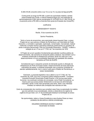 E:284.416,80, encontro entre a rua 13 e a rua 15, na praia de Itapuama/PE.
Continuando ao longo da PE-028, a partir da supracitada rotatória, sentido
praia Enseada dos Corais, a rodovia estadual segue por uma extensão de
aproximadamente 2,2Km até as coordenadas N: 9.079.607,8 e E: 284.724,49, no
cruzamento entre a PE-028 e a Avenida Dois (praia de Enseada dos Corais/PE).
Justificativa
MENSAGEM Nº 153/2010.
Recife, 19 de novembro de 2010.
Senhor Presidente,
Tenho a honra de encaminhar, para apreciação dessa Augusta Casa, o anexo
Projeto de Lei, que autoriza o Estado de Pernambuco, por intermédio do Poder
Executivo, a conceder a operação, exploração, conservação, manutenção, realizar
melhorias e ampliar trechos rodoviários estaduais pertencentes ao complexo de
obras e serviços denominado “Pólo de Concessão Rodoviária – SUAPE”, e altera a
redação do art. 4º da Lei nº 7.763, de 7 de novembro de 1978.
O Projeto de Lei em questão é fundamental para atender à política pública de
desenvolvimento, não somente do transporte público estadual, mas também com a
evidente contribuição à infraestrutura portuária, tendo em vista que o seu
desenvolvimento e a sua consolidação dependem da qualidade dos acessos
terrestres ao Porto de SUAPE.
Considerando que o crescente aumento de demanda quanto à utilização da
infraestrutura do Porto de Suape impõe o desenvolvimento de boas estruturas
rodoviárias de acesso, a presente proposição visa a propiciar condições de
atender satisfatoriamente, com o menor custo para o Estado de Pernambuco, a
essas necessidades.
Outrossim, a proposta legislativa visa a alterar a Lei nº 7.763, de 7 de
novembro de 1978, que criou a empresa pública estadual SUAPE - Complexo
Industrial Portuário Governador Eraldo Gueiros, a fim de que esta possa
funcionar, nos eventuais contratos de concessão, como Poder Concedente, ou
mesmo para que possa prestar diretamente os serviços de administração
rodoviária, sendo o ente mais apropriado para tanto, dado o seu interesse
imediato na melhoria das condições das rodovias em tela.
Certo da compreensão dos membros que compõem essa Casa na apreciação da matéria
que ora submeto à sua consideração, solicito a observância do regime de
urgência de que trata o art. 21 da Constituição Estadual na tramitação do anexo
Projeto de Lei.
Na oportunidade, reitero a Vossa Excelência e seus Ilustres Pares os meus
protestos de alta estima e distinta consideração.
EDUARDO HENRIQUE ACCIOLY CAMPOS
Governador do Estado
 
