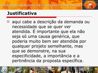 Justificativa aqui cabe a descrição da demanda ou necessidade que se quer ver atendida.   É importante que ela não seja só uma causa genérica, que poderia muito bem ser atendida por qualquer projeto semelhante, mas que se demonstre, na sua especificidade, a importância e a pertinência da proposta específica.  