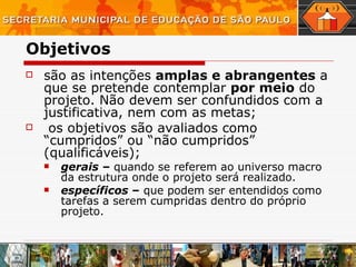 Objetivos   são as intenções  amplas e abrangentes  a que se pretende contemplar  por meio  do projeto. Não devem ser confundidos com a justificativa, nem com as metas; os objetivos são avaliados como “cumpridos” ou “não cumpridos” (qualificáveis); gerais  –  quando se referem ao universo macro da estrutura onde o projeto será realizado.  específicos  –  que podem ser entendidos como tarefas a serem cumpridas dentro do próprio projeto.  