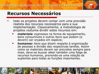 Recursos Necessários todo os projetos devem contar com uma previsão realista dos recursos necessários para a sua implementação. Classicamente, a metodologia de projetos costuma dividir estes recursos em:  materiais:  expressos na forma de equipamento, bens consumíveis e outros itens que podem (e devem) ser orçados em espécie; humanos:  itens que dizem respeito à organização   de pessoas e divisão das respectivas tarefas. Assim como os materiais devem ser previstos sempre para mais, deve-se buscar obter também uma folga de recursos humanos, prevendo-se uma relação de suplentes para todas as funções importantes.  