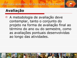 Avaliação A metodologia de avaliação deve contemplar, tanto o conjunto do projeto na forma de avaliação final ao término do ano ou do semestre, como as avaliações pontuais desenvolvidas ao longo das atividades.  