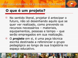 O que é um projeto? No sentido literal, projetar é antecipar o futuro, não só desenhando aquilo que se quer ver realizado, como prevendo os recursos necessários – materiais, equipamentos, pessoas e tempo – que serão empregados em sua realização. O  projeto  em si, é uma peça técnica escrita destinada a referenciar o grupo pedagógico ao longo de sua trajetória no espaço educativo. 