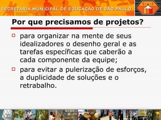 Por que precisamos de projetos? para organizar na mente de seus idealizadores o desenho geral e as tarefas específicas que caberão a cada componente da equipe; para evitar a pulerização de esforços, a duplicidade de soluções e o retrabalho. 