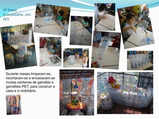 6ª Etapa
O mobiliário…em
PET.
Durante meses limparam-se,
recortaram-se e encaixaram-se
muitas centenas de garrafas e
garrafões PET, para construir a
casa e o mobiliário.
 