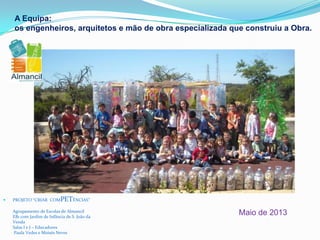 A Equipa:
os engenheiros, arquitetos e mão de obra especializada que construiu a Obra.
 PROJETO “CRIAR COMPETÊNCIAS”
Agrupamento de Escolas de Almancil
EB1 com Jardim de Infância de S. João da
Venda
Salas I e J – Educadores
Paula Vedes e Moisés Neves
Maio de 2013
 