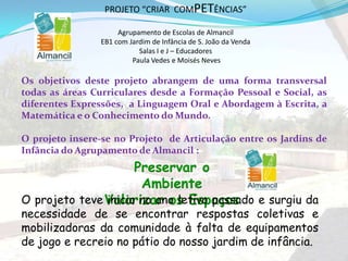 Os objetivos deste projeto abrangem de uma forma transversal
todas as áreas Curriculares desde a Formação Pessoal e Social, as
diferentes Expressões, a Linguagem Oral e Abordagem à Escrita, a
Matemática e o Conhecimento do Mundo.
O projeto insere-se no Projeto de Articulação entre os Jardins de
Infância do Agrupamento de Almancil :
2
Preservar o
Ambiente
Valorizar os EspaçosO projeto teve inicio no ano letivo passado e surgiu da
necessidade de se encontrar respostas coletivas e
mobilizadoras da comunidade à falta de equipamentos
de jogo e recreio no pátio do nosso jardim de infância.
PROJETO “CRIAR COMPETÊNCIAS”
Agrupamento de Escolas de Almancil
EB1 com Jardim de Infância de S. João da Venda
Salas I e J – Educadores
Paula Vedes e Moisés Neves
 