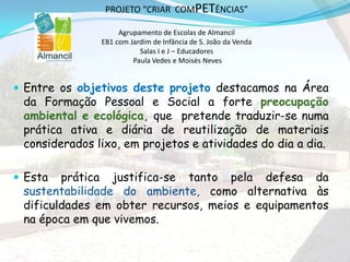  Entre os objetivos deste projeto destacamos na Área
da Formação Pessoal e Social a forte preocupação
ambiental e ecológica, que pretende traduzir-se numa
prática ativa e diária de reutilização de materiais
considerados lixo, em projetos e atividades do dia a dia.
 Esta prática justifica-se tanto pela defesa da
sustentabilidade do ambiente, como alternativa às
dificuldades em obter recursos, meios e equipamentos
na época em que vivemos.
PROJETO “CRIAR COMPETÊNCIAS”
Agrupamento de Escolas de Almancil
EB1 com Jardim de Infância de S. João da Venda
Salas I e J – Educadores
Paula Vedes e Moisés Neves
 