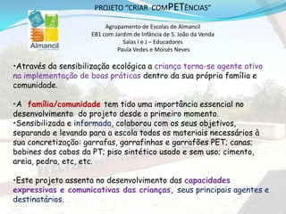 •Através da sensibilização ecológica a criança torna-se agente ativo
na implementação de boas práticas dentro da sua própria família e
comunidade.
•A família/comunidade tem tido uma importância essencial no
desenvolvimento do projeto desde o primeiro momento.
•Sensibilizada e informada, colaborou com os seus objetivos,
separando e levando para a escola todos os materiais necessários à
sua concretização: garrafas, garrafinhas e garrafões PET; canas;
bobines dos cabos da PT; piso sintético usado e sem uso; cimento,
areia, pedra, etc, etc.
•Este projeto assenta no desenvolvimento das capacidades
expressivas e comunicativas das crianças, seus principais agentes e
destinatários.
PROJETO “CRIAR COMPETÊNCIAS”
Agrupamento de Escolas de Almancil
EB1 com Jardim de Infância de S. João da Venda
Salas I e J – Educadores
Paula Vedes e Moisés Neves
 
