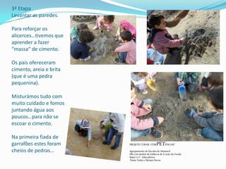 3ª Etapa
Levantar as paredes.
Para reforçar os
alicerces…tivemos que
aprender a fazer
“massa” de cimento.
Os pais ofereceram
cimento, areia e brita
(que é uma pedra
pequenina).
Misturámos tudo com
muito cuidado e fomos
juntando água aos
poucos…para não se
escoar o cimento.
Na primeira fiada de
garrafões estes foram
cheios de pedras…
PROJETO “CRIAR COMPETÊNCIAS”
Agrupamento de Escolas de Almancil
EB1 com Jardim de Infância de S. João da Venda
Salas I e J – Educadores
Paula Vedes e Moisés Neves
 