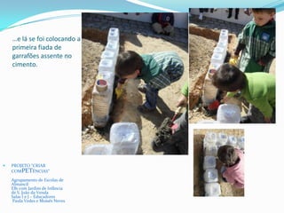 …e lá se foi colocando a
primeira fiada de
garrafões assente no
cimento.
 PROJETO “CRIAR
COMPETÊNCIAS”
Agrupamento de Escolas de
Almancil
EB1 com Jardim de Infância
de S. João da Venda
Salas I e J – Educadores
Paula Vedes e Moisés Neves
 