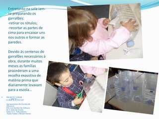 Entretanto na sala iam-
se preparando os
garrafões:
-retirar os rótulos;
-recortar as partes de
cima para encaixar uns
nos outros e formar as
paredes.
Devido às centenas de
garrafões necessários à
obra, durante muitos
meses as famílias
procederam a uma
recolha exaustiva de
matéria prima que
diariamente levavam
para a escola…
 PROJETO “CRIAR
COMPETÊNCIAS”
Agrupamento de Escolas de
Almancil
EB1 com Jardim de Infância
de S. João da Venda
Salas I e J – Educadores
Paula Vedes e Moisés Neves
 