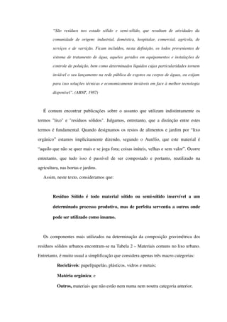 “São   resíduos   nos   estado   sólido   e   semi­sólido,   que   resultam   de   atividades   da 
comunidade de origem:  industrial, doméstica, hospitalar, comercial, agrícola, de 
serviços e de varrição. Ficam incluídos, nesta definição, os lodos provenientes de 
sistema de tratamento de água, aqueles gerados em equipamentos e instalações de 
controle de poluição, bem como determinados líquidos cujas particularidades tornem 
inviável o seu lançamento na rede pública de esgotos ou corpos de águas, ou exijam  
para isso soluções técnicas e economicamente inviáveis em face à melhor tecnologia 
disponível”. (ABNT, 1987)
É comum encontrar publicações sobre o assunto que utilizam indistintamente os 
termos "lixo" e "resíduos sólidos". Julgamos, entretanto, que a distinção entre estes 
termos é fundamental. Quando designamos os restos de alimentos e jardim por “lixo 
orgânico” estamos implicitamente dizendo, segundo o Aurélio, que este material é 
“aquilo que não se quer mais e se joga fora; coisas inúteis, velhas e sem valor”. Ocorre 
entretanto,  que tudo isso é passível de ser compostado  e portanto,  reutilizado  na 
agricultura, nas hortas e jardins.
Assim, neste texto, consideramos que:
Resíduo   Sólido   é   todo   material   sólido   ou   semi­sólido   inservível   a   um 
determinado processo produtivo, mas de perfeita serventia a outros onde 
pode ser utilizado como insumo. 
Os componentes mais utilizados na determinação da composição gravimétrica dos 
resíduos sólidos urbanos encontram­se na Tabela 2 – Materiais comuns no lixo urbano. 
Entretanto, é muito usual a simplificação que considera apenas três macro categorias:
 Recicláveis: papel/papelão, plásticos, vidros e metais;
 Matéria orgânica; e 
 Outros, materiais que não estão nem numa nem noutra categoria anterior. 
 