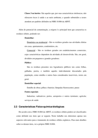  Classe 3 ou inertes: São aqueles que, por suas características intrínsecas, não 
oferecem riscos à saúde e ao meio ambiente, e quando submetidos a testes 
atendem aos padrões definidos na NBR 10.006 da ABNT.
Além do potencial de contaminação, a origem é o principal item que caracteriza os 
resíduos sólidos, podendo ser:
 Domiciliar:
Doméstico ou residencial ­ São os resíduos gerados nas atividades diárias 
em casas, apartamentos, condomínios, etc.
Comercial  ­ São os resíduos gerados em estabelecimentos comerciais, 
cujas características dependem da atividade ali desenvolvida. São, em geral, 
divididos em pequenos e grandes geradores.
 Público:
São os resíduos presentes nos logradouros  públicos tais como folhas, 
galhadas,   poeira,   e   também   aqueles   indevidamente   descartados   pela 
população, como entulho e outros bens considerados inservíveis, restos em 
geral.
 Domiciliar especial:
Entulho de obras; pilhas e baterias; lâmpadas fluorescentes; pneus
 Fontes especiais:
Industrias; radioativos; portos, aeroportos e outros terminais; agrícola; 
serviços de saúde 
2.3 Características Físico­química­biológicas
De acordo com a NBR 10.004 da ABNT, os resíduos sólidos podem ser classificados 
como definido nos itens que se seguem. Neste trabalho nos deteremos apenas nos 
aspectos relevantes para o tratamento de resíduos sólidos orgânicos. Para mais detalhes 
sobre os demais itens, ver a própria NBR 10.004.
 