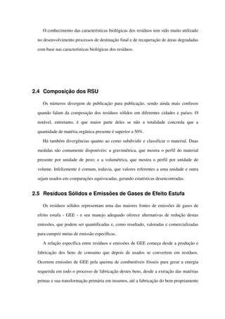 O conhecimento das características biológicas dos resíduos tem sido muito utilizado 
no desenvolvimento processos de destinação final e de recuperação de áreas degradadas 
com base nas características biológicas dos resíduos.
2.4 Composição dos RSU
Os números divergem de publicação para publicação, sendo ainda mais confusos 
quando falam da composição dos resíduos sólidos em diferentes cidades e países. O 
notável,   entretanto,   é   que   maior   parte   deles   se   não   a   totalidade   concorda   que   a 
quantidade de matéria orgânica presente é superior a 50%.
Há também divergências quanto ao como subdividir e classificar o material. Duas 
medidas são comumente disponíveis: a gravimétrica, que mostra o perfil do material 
presente por unidade de peso; e a volumétrica, que mostra o perfil por unidade de 
volume. Infelizmente é comum, todavia, que valores referentes a uma unidade e outra 
sejam usados em comparações equivocadas, gerando estatísticas desencontradas.
2.5 Resíduos Sólidos e Emissões de Gases de Efeito Estufa
Os resíduos sólidos representam uma das maiores fontes de emissões de gases de 
efeito estufa ­ GEE ­ e seu manejo adequado oferece alternativas de redução destas 
emissões, que podem ser quantificadas e, como resultado, valoradas e comercializadas 
para cumprir metas de emissão específicas.
A relação específica entre resíduos e emissões de GEE começa desde a produção e 
fabricação dos bens de consumo que depois de usados se convertem em resíduos. 
Ocorrem emissões de GEE pela queima de combustíveis fósseis para gerar a energia 
requerida em todo o processo de fabricação destes bens, desde a extração das matérias 
primas e sua transformação primária em insumos, até a fabricação do bem propriamente 
 