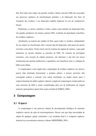 dito. Em todas estas etapas são gerados resíduos. Outras emissões GEE são associadas 
aos   processos   químicos   de   transformação   primária   e   de   fabricação   dos   bens.   O 
transporte dos resíduos e sua disposição também implicam no uso de combustíveis 
fósseis.
Finalmente, os aterros sanitários e lixões, usados como métodos de disposição final, 
são grandes produtores de metano, potente GEE, resultante da degradação anaeróbica 
dos resíduos orgânicos.
Atualmente, na maioria das cidades do País, quase todos os resíduos, independente 
de sua origem ou classificação, têm o mesmo tipo de disposição, indo parar em aterros 
ou lixões a céu aberto. Nestes locais não há sistemas de captura de metano, o que pode 
minimizar   ou   mesmo   eliminar   as   emissões   de   GEE.   Os   sistemas   de   reciclagem 
existentes, com exceção de cidades pioneiras, são informais e não têm um marco 
institucional que permita melhorá­los e quantificar seus benefícios reais e a redução de 
GEE assim obtida. 
A compostagem, como opção para a degradação de resíduos orgânicos nos aterros, 
parece   hoje   destinada   basicamente   a   projetos   pilotos,   e   poucos   governos   têm 
conseguido   realizar   a   conexão   com   outras   instituições   ou   órgãos   rurais,   para   o 
reaproveitamento do adubo orgânico. Ignorar a opção da compostagem resulta ainda em 
mais emissões de GEE a serem contabilizadas pelo uso de fertilizantes de origem 
mineral e petroquímica (parte desta seção extraída de PARRA, 2004).
3 Compostagem
3.1 O que é
A compostagem é um processo natural de decomposição biológica de materiais 
orgânicos através da ação de microorganismos. Ocorre sem que haja necessidade de 
adição de qualquer agente catalizador e seu resultado final é o composto orgânico, 
material rico em nutrientes minerais e húmus (MONTEIRO, 2001).
 