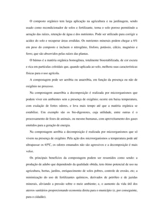 O composto orgânico tem larga aplicação na agricultura e na jardinagem, sendo 
usado como recondicionador de solos e fertilizante, torna o solo poroso permitindo a 
aeração das raízes, retenção de água e dos nutrientes. Pode ser utilizado para corrigir a 
acidez do solo e recuperar áreas erodidas. Os nutrientes minerais podem chegar a 6% 
em peso do composto e incluem o nitrogênio, fósforo, potássio, cálcio, magnésio e 
ferro, que são absorvidos pelas raízes das plantas.
O húmus é a matéria orgânica homogênea, totalmente bioestabilizada, de cor escura 
e rica em partículas coloidais que, quando aplicada ao solo, melhora suas características 
físicas para o uso agrícola.
A compostagem pode ser aeróbia ou anaeróbia, em função da presença ou não de 
oxigênio no processo.
Na compostagem anaeróbia a decomposição é realizada por micoorganismos que 
podem viver em ambientes sem a presença de oxigênio; ocorre em baixa temperatura, 
com exalação de fortes odores, e leva mais tempo até que a matéria orgânica se 
estabilize.   Um   exemplo   são   os   bio­digestores,   cuja   utilidade,   entre   outras   é   o 
processamento de fezes de animais, ou mesmo humanas, com aproveitamento dos gases 
emitidos para a geração de energia.
Na compostagem aeróbia a decomposição é realizada por micoorganismos que só 
vivem na presença de oxigênio. Pela ação dos microorganismos a temperatura pode até 
ultrapassar os 65ºC, os odores emanados não são agressivos e a decomposição é mais 
veloz.
Os principais  benefícios da compostagem podem ser resumidos como sendo: a 
produção de adubo que dependendo da qualidade obtida, tem ótimo potencial de uso na 
agricultura, hortas, jardins, enriquecimento de solos pobres, controle de erosão, etc; a 
minimização  do uso de fertilizantes  químicos, derivados  de petróleo  e de jazidas 
minerais, aliviando a pressão sobre o meio ambiente; e, o aumento da vida útil dos 
aterros sanitários proporcionando economia direta para o município (e, por conseguinte, 
para o cidadão). 
 